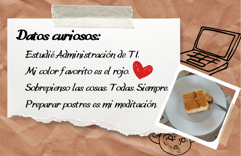 Datos curiosos: Estudié Administración de TI, mi color favorito es el rojo, sobrepienso las cosas, todas, siempre, preparar postres es mi meditación.